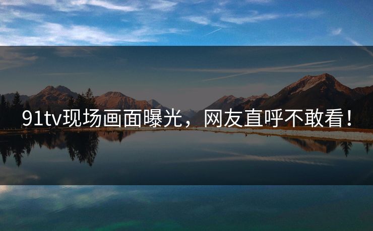 91tv现场画面曝光,网友直呼不敢看!