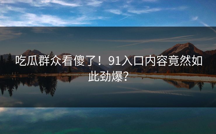 吃瓜群众看傻了!91入口内容竟然如此劲爆?