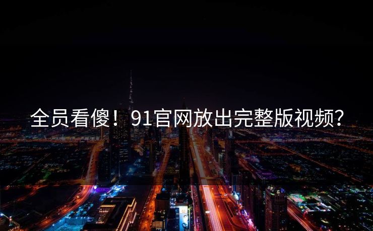 全员看傻!91官网放出完整版视频?