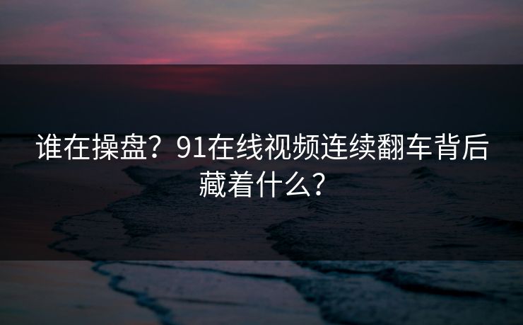 谁在操盘？91在线视频连续翻车背后藏着什么？