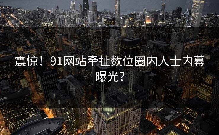 震惊！91网站牵扯数位圈内人士内幕曝光？