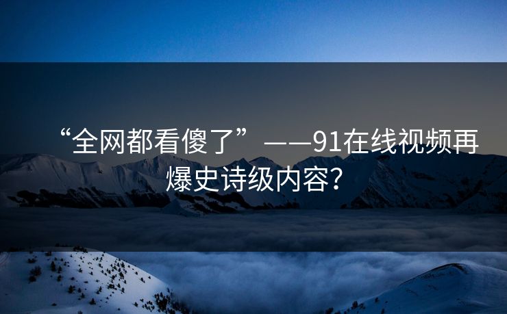 “全网都看傻了”——91在线视频再爆史诗级内容？