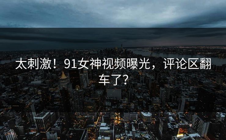 太刺激！91女神视频曝光，评论区翻车了？