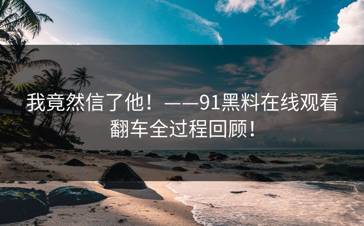 我竟然信了他！——91黑料在线观看翻车全过程回顾！