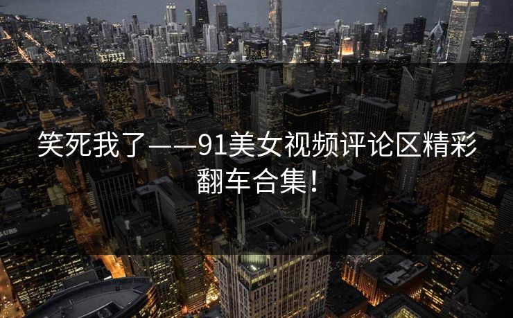 笑死我了——91美女视频评论区精彩翻车合集！