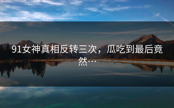 91女神真相反转三次，瓜吃到最后竟然…