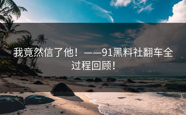 我竟然信了他！——91黑料社翻车全过程回顾！