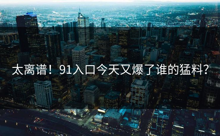 太离谱！91入口今天又爆了谁的猛料？