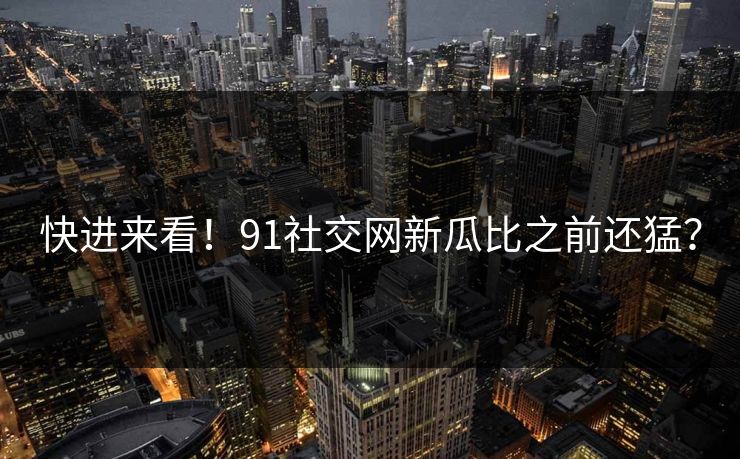 快进来看！91社交网新瓜比之前还猛？