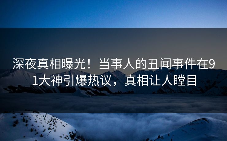 深夜真相曝光！当事人的丑闻事件在91大神引爆热议，真相让人瞠目