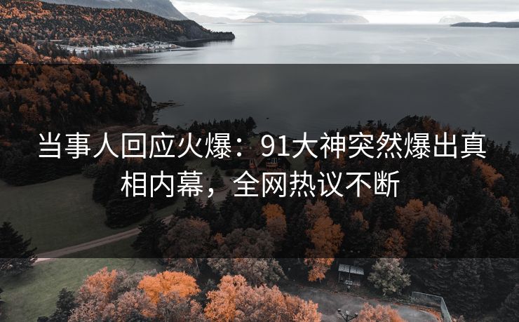当事人回应火爆：91大神突然爆出真相内幕，全网热议不断
