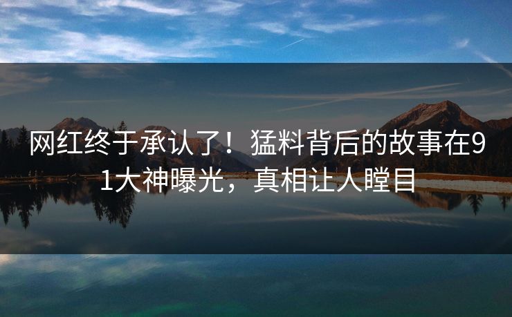 网红终于承认了！猛料背后的故事在91大神曝光，真相让人瞠目