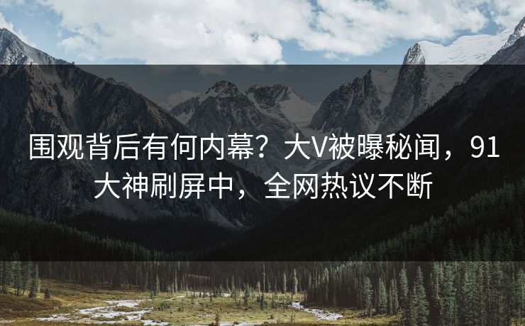 围观背后有何内幕？大V被曝秘闻，91大神刷屏中，全网热议不断