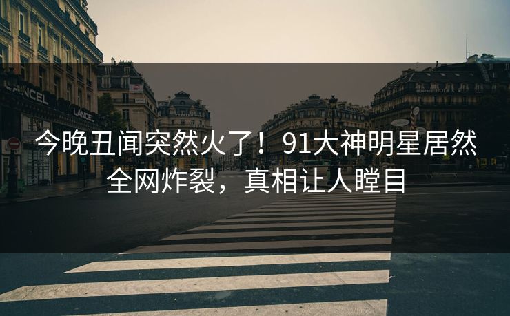今晚丑闻突然火了！91大神明星居然全网炸裂，真相让人瞠目