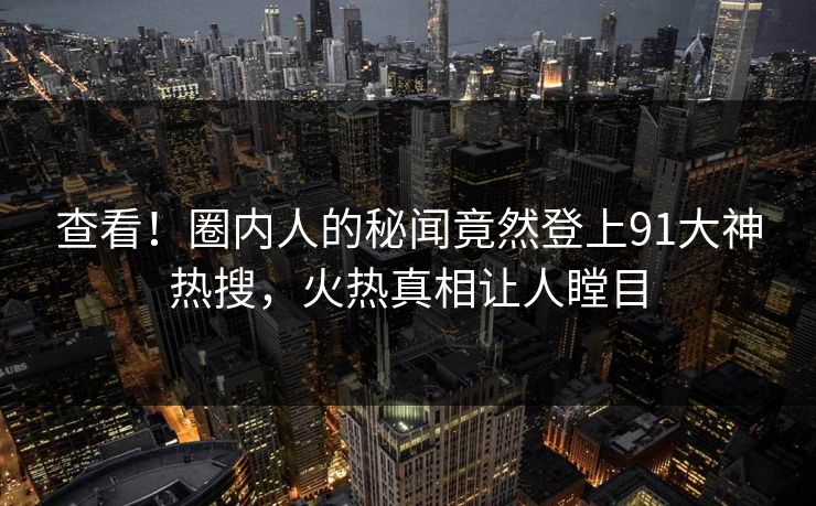 查看！圈内人的秘闻竟然登上91大神热搜，火热真相让人瞠目