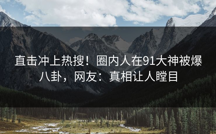 直击冲上热搜！圈内人在91大神被爆八卦，网友：真相让人瞠目