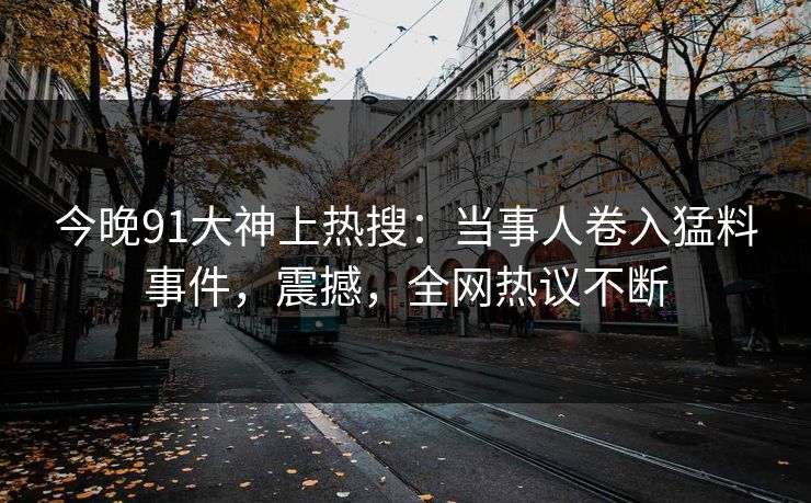 今晚91大神上热搜：当事人卷入猛料事件，震撼，全网热议不断