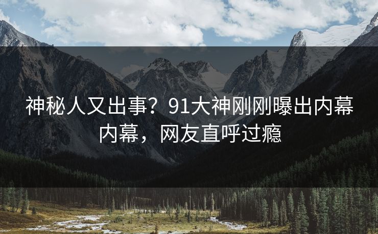 神秘人又出事？91大神刚刚曝出内幕内幕，网友直呼过瘾