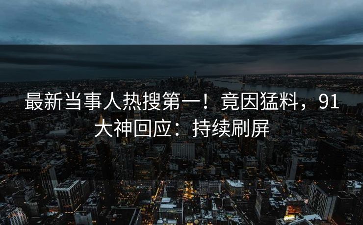 最新当事人热搜第一！竟因猛料，91大神回应：持续刷屏