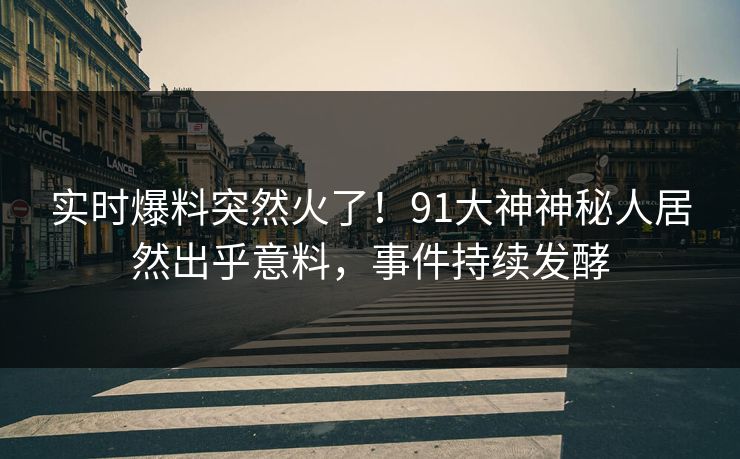实时爆料突然火了！91大神神秘人居然出乎意料，事件持续发酵