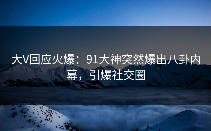 大V回应火爆：91大神突然爆出八卦内幕，引爆社交圈