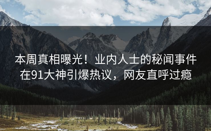 本周真相曝光！业内人士的秘闻事件在91大神引爆热议，网友直呼过瘾