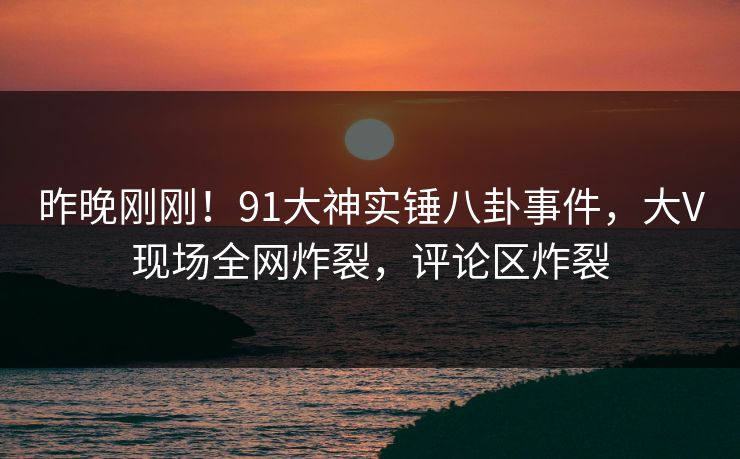 昨晚刚刚！91大神实锤八卦事件，大V现场全网炸裂，评论区炸裂