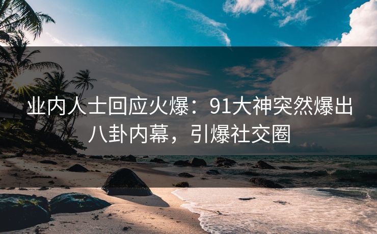 业内人士回应火爆：91大神突然爆出八卦内幕，引爆社交圈