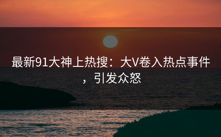 最新91大神上热搜：大V卷入热点事件，引发众怒