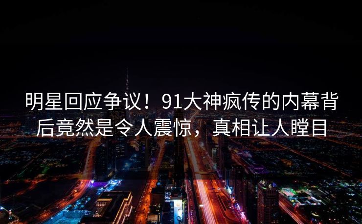 明星回应争议！91大神疯传的内幕背后竟然是令人震惊，真相让人瞠目