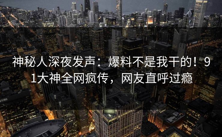神秘人深夜发声：爆料不是我干的！91大神全网疯传，网友直呼过瘾