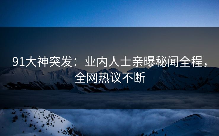 91大神突发：业内人士亲曝秘闻全程，全网热议不断