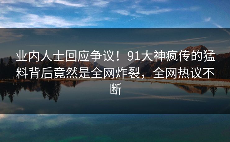 业内人士回应争议！91大神疯传的猛料背后竟然是全网炸裂，全网热议不断