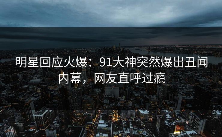 明星回应火爆：91大神突然爆出丑闻内幕，网友直呼过瘾