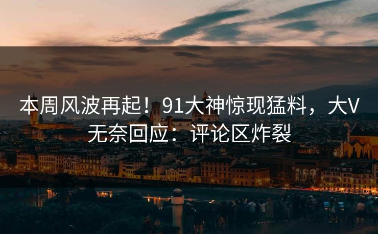 本周风波再起！91大神惊现猛料，大V无奈回应：评论区炸裂
