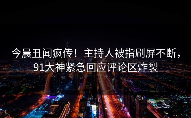 今晨丑闻疯传！主持人被指刷屏不断，91大神紧急回应评论区炸裂