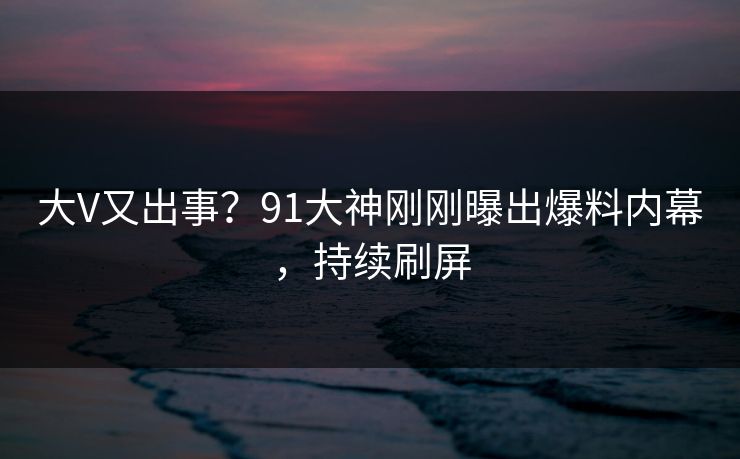 大V又出事？91大神刚刚曝出爆料内幕，持续刷屏