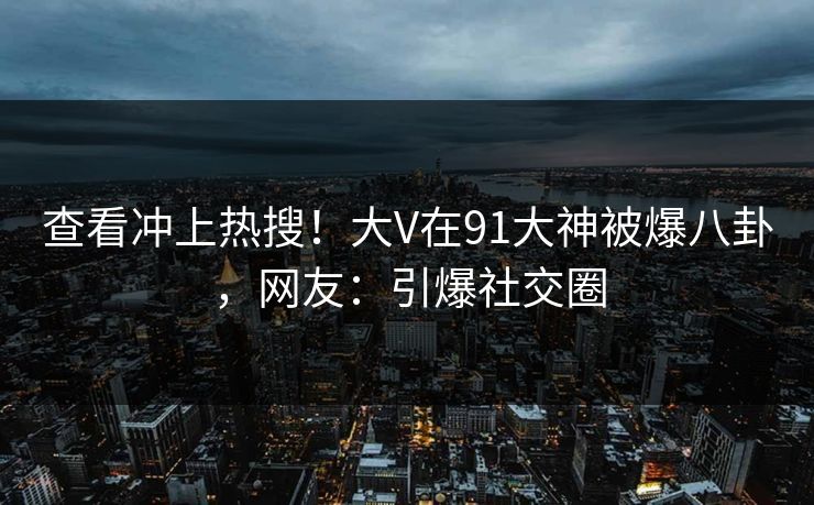 查看冲上热搜！大V在91大神被爆八卦，网友：引爆社交圈