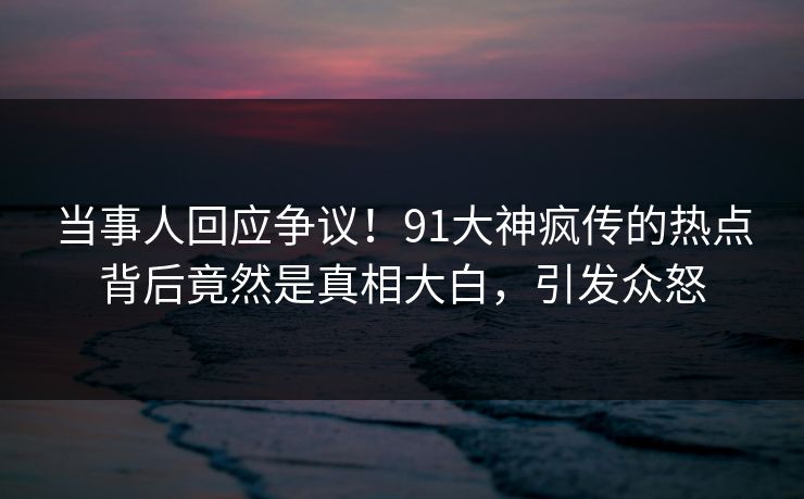 当事人回应争议！91大神疯传的热点背后竟然是真相大白，引发众怒