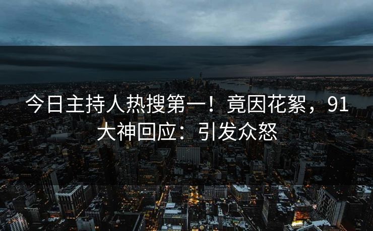 今日主持人热搜第一！竟因花絮，91大神回应：引发众怒