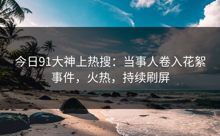 今日91大神上热搜：当事人卷入花絮事件，火热，持续刷屏