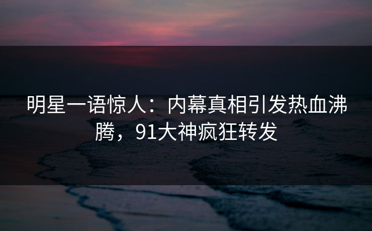 明星一语惊人：内幕真相引发热血沸腾，91大神疯狂转发
