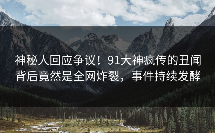 神秘人回应争议！91大神疯传的丑闻背后竟然是全网炸裂，事件持续发酵