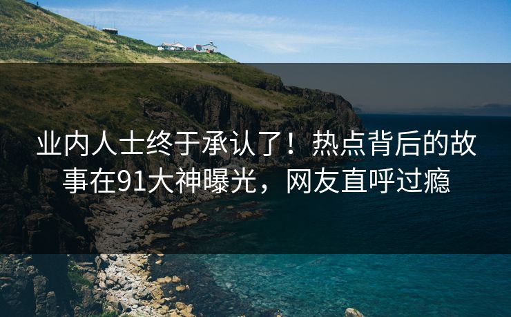 业内人士终于承认了！热点背后的故事在91大神曝光，网友直呼过瘾