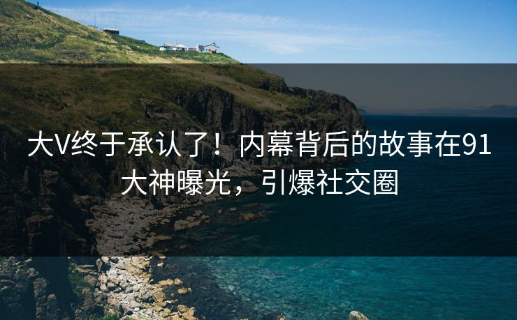 大V终于承认了！内幕背后的故事在91大神曝光，引爆社交圈