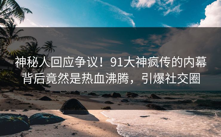 神秘人回应争议！91大神疯传的内幕背后竟然是热血沸腾，引爆社交圈