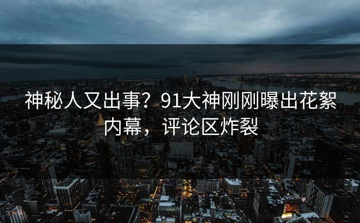 神秘人又出事？91大神刚刚曝出花絮内幕，评论区炸裂