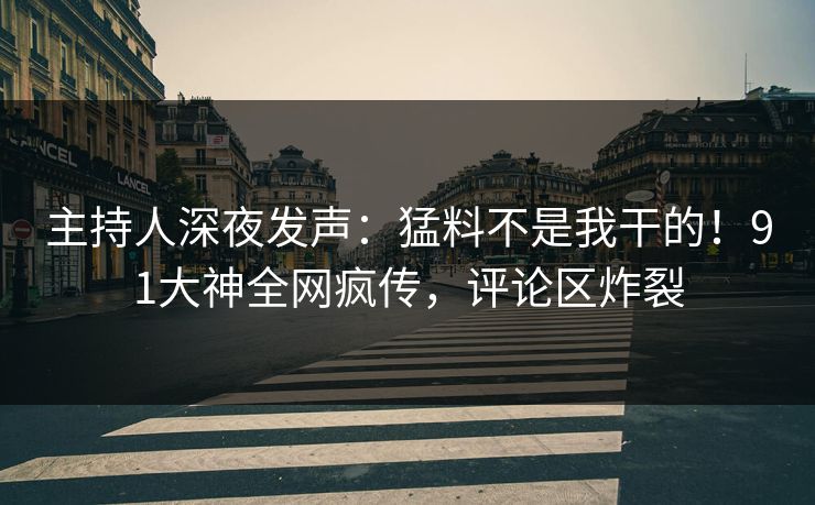 主持人深夜发声：猛料不是我干的！91大神全网疯传，评论区炸裂