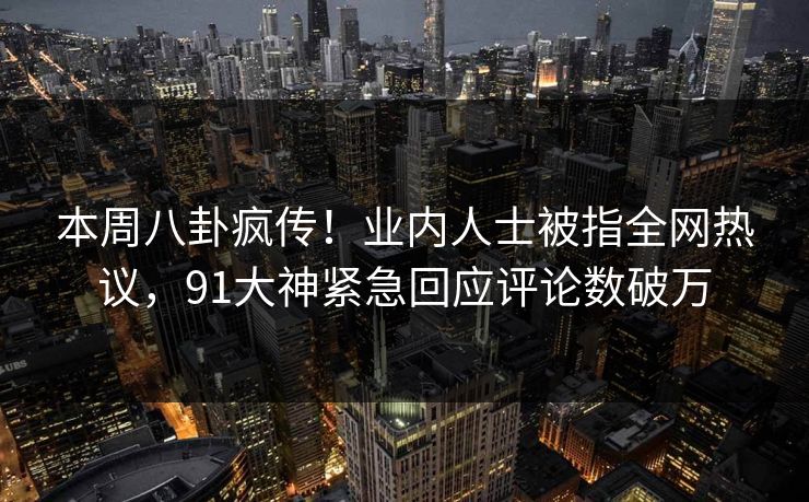本周八卦疯传！业内人士被指全网热议，91大神紧急回应评论数破万