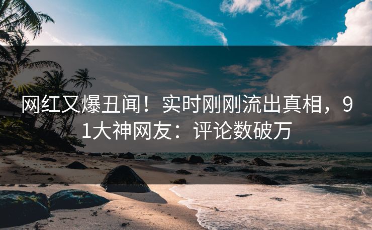 网红又爆丑闻！实时刚刚流出真相，91大神网友：评论数破万